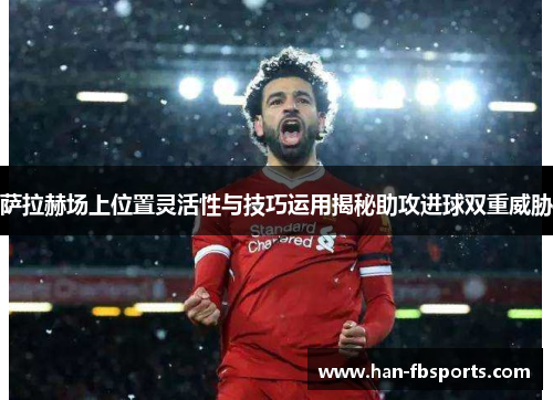 萨拉赫场上位置灵活性与技巧运用揭秘助攻进球双重威胁