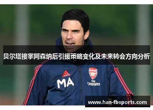 贝尔塔接掌阿森纳后引援策略变化及未来转会方向分析